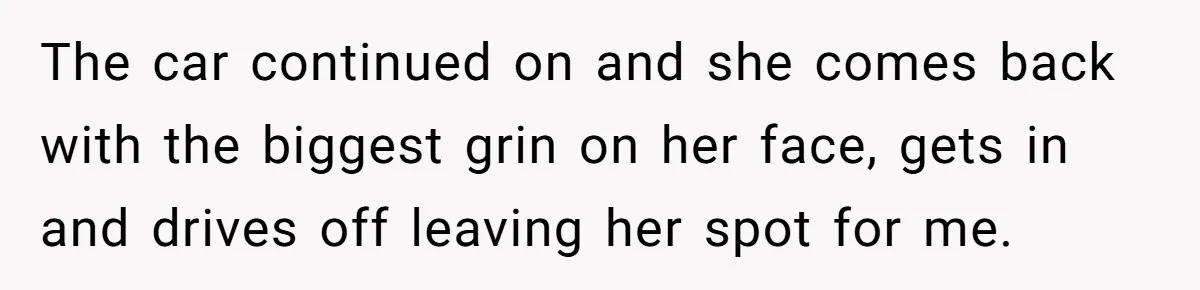 The car continued on and she comes back with the biggest grin on her face, gets in and drives off leaving her spot for me.
