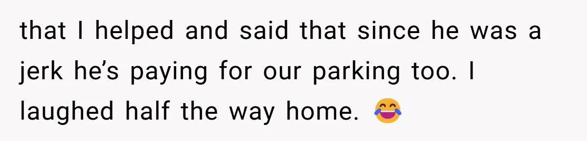 that I helped and said that since he was a jerk he’s paying for our parking too. I laughed half the way home. 😂