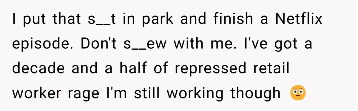 I put that s__t in park and finish a Netflix episode. Don't s__ew with me. I've got a decade and a half of repressed retail worker rage I'm still working...