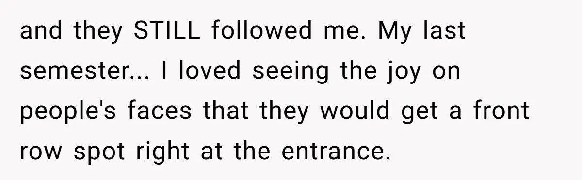 and they STILL followed me. My last semester... I loved seeing the joy on people's faces that they would get a front row spot right at the entrance.