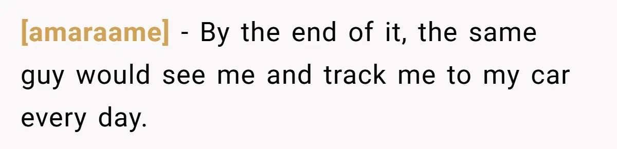 [amaraame] − By the end of it, the same guy would see me and track me to my car every day.