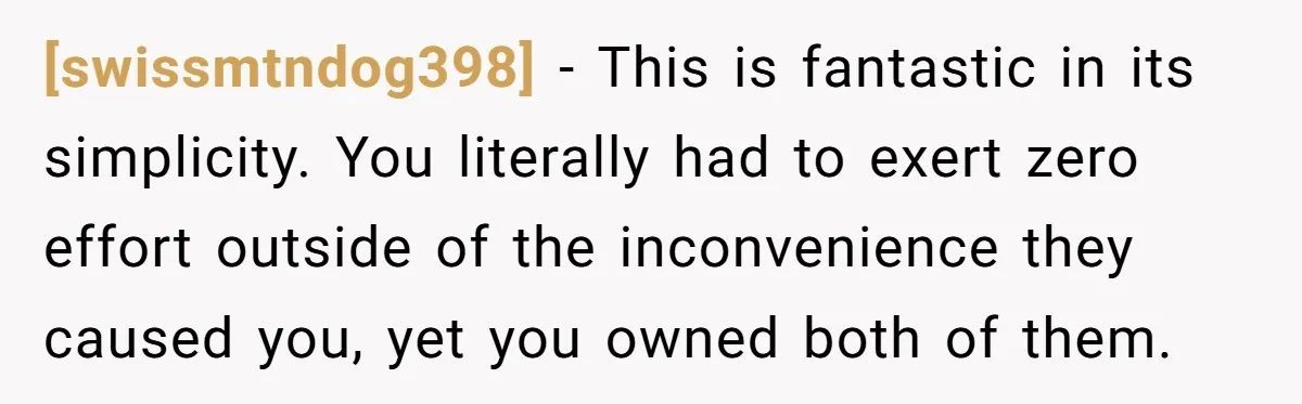 [swissmtndog398] − This is fantastic in its simplicity. You literally had to exert zero effort outside of the inconvenience they caused you, yet you owned both of them.