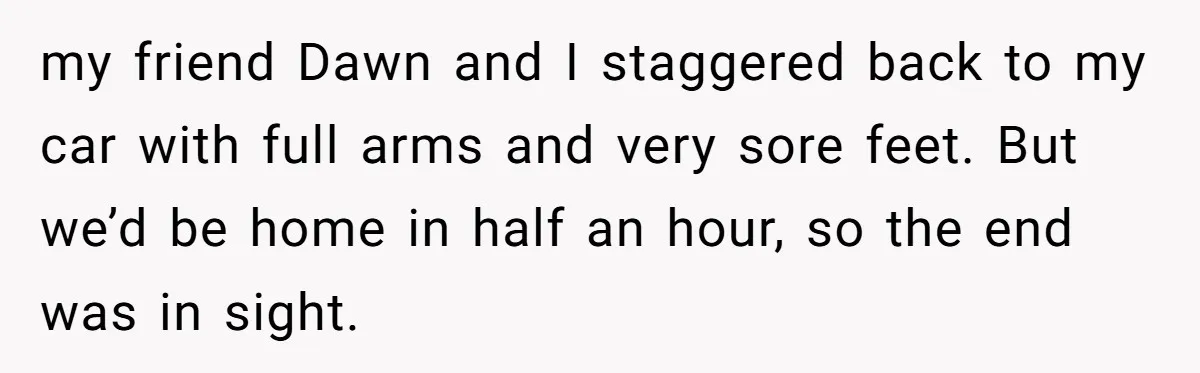 my friend Dawn and I staggered back to my car with full arms and very sore feet. But we’d be home in half an hour, so the end was in...