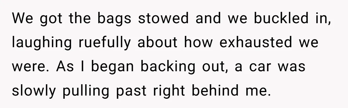 We got the bags stowed and we buckled in, laughing ruefully about how exhausted we were. As I began backing out, a car was slowly pulling past right behind me.