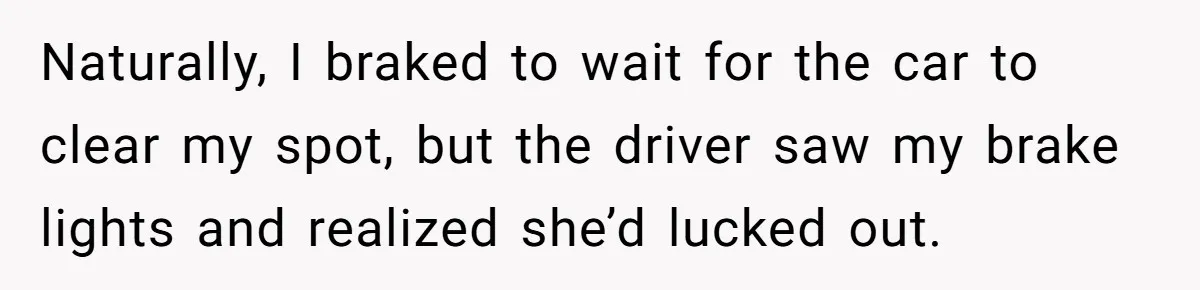 Naturally, I braked to wait for the car to clear my spot, but the driver saw my brake lights and realized she’d lucked out.