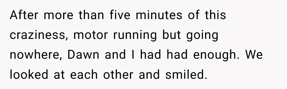After more than five minutes of this craziness, motor running but going nowhere, Dawn and I had had enough. We looked at each other and smiled.
