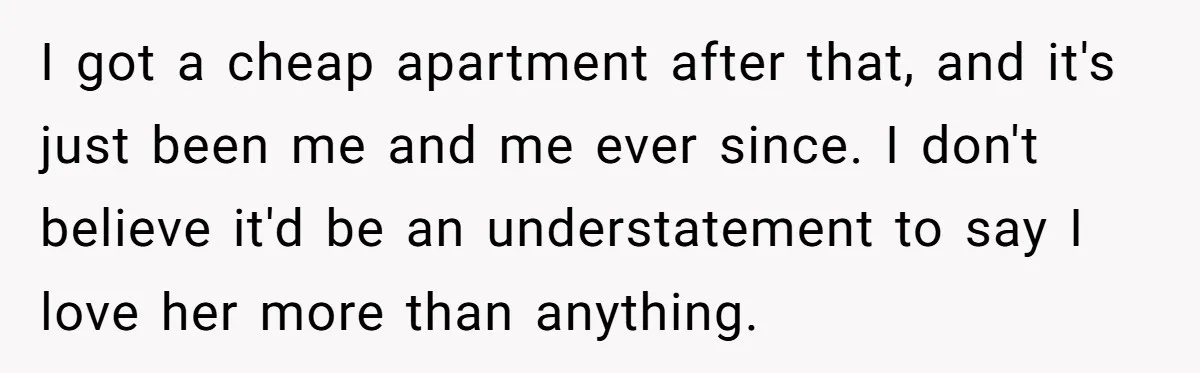 I got a cheap apartment after that, and it's just been me and me ever since. I don't believe it'd be an understatement to say I love her more than...