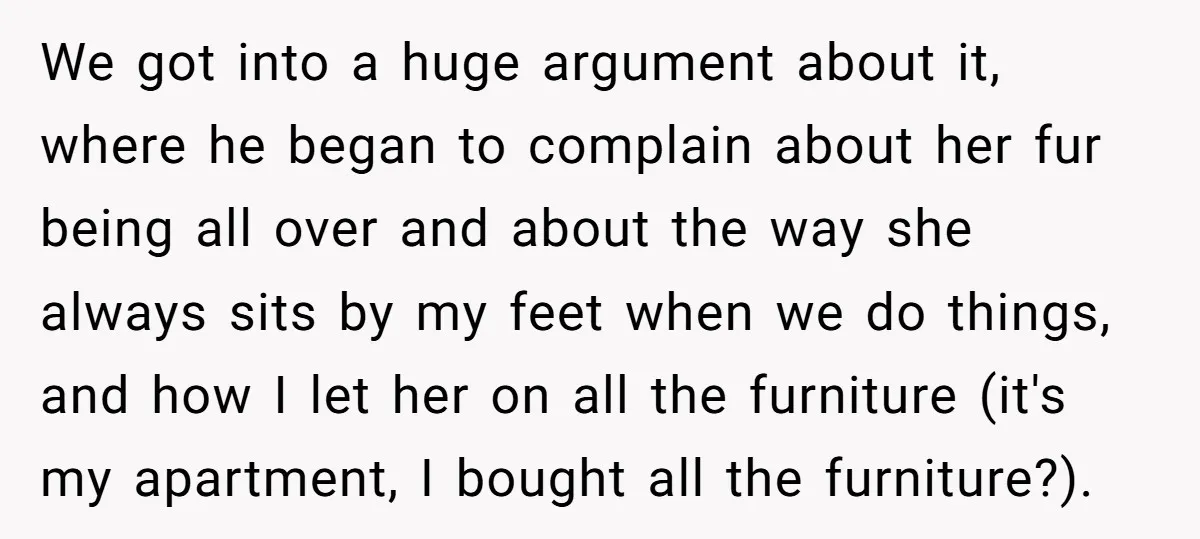 We got into a huge argument about it, where he began to complain about her fur being all over and about the way she always sits by my feet when...