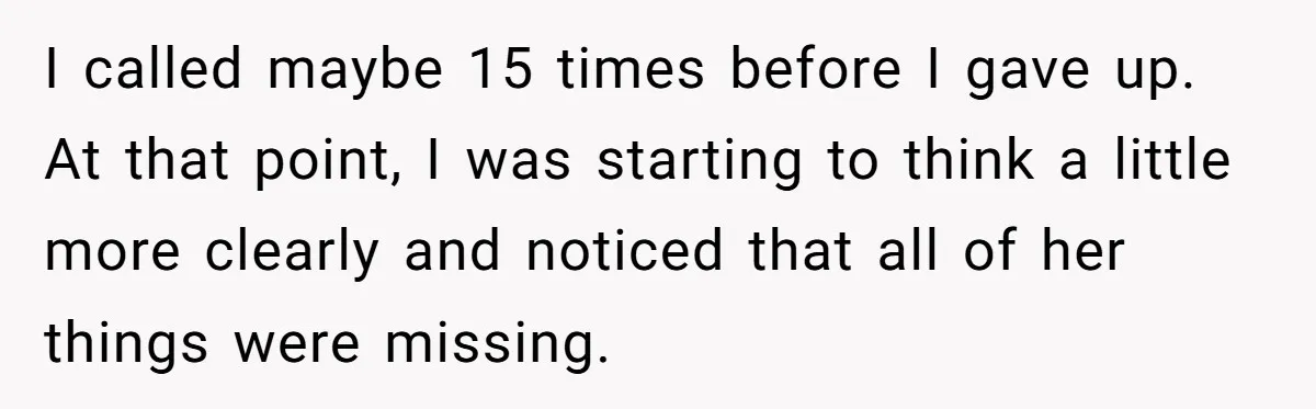 I called maybe 15 times before I gave up. At that point, I was starting to think a little more clearly and noticed that all of her things were missing.