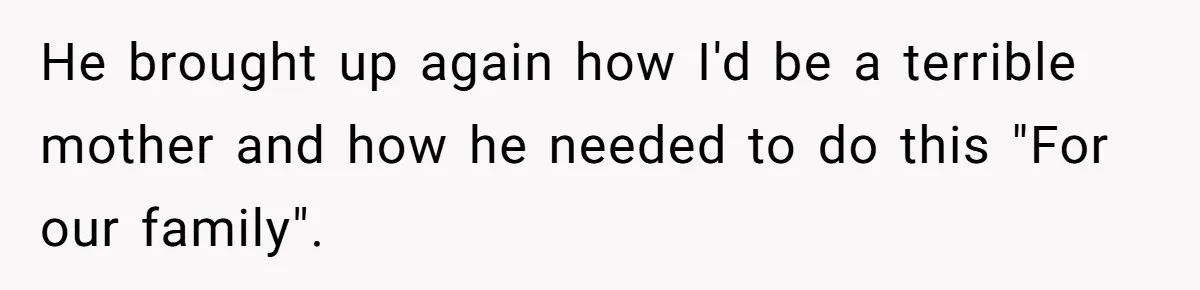 He brought up again how I'd be a terrible mother and how he needed to do this "For our family".