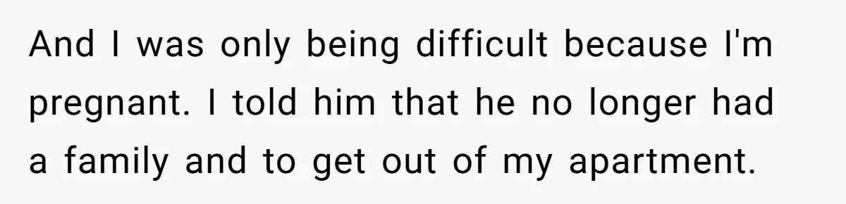 And I was only being difficult because I'm pregnant. I told him that he no longer had a family and to get out of my apartment.