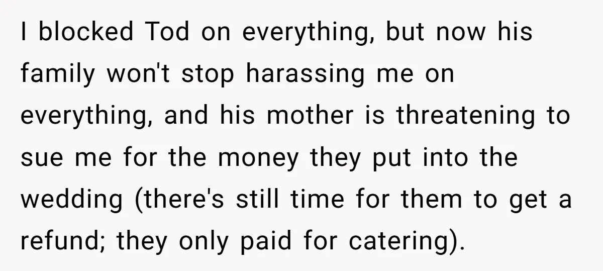I blocked Tod on everything, but now his family won't stop harassing me on everything, and his mother is threatening to sue me for the money they put into the...