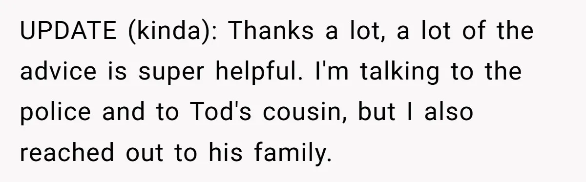 UPDATE (kinda): Thanks a lot, a lot of the advice is super helpful. I'm talking to the police and to Tod's cousin, but I also reached out to his family.