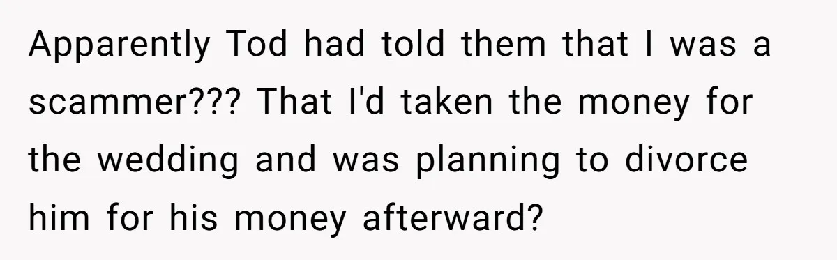Apparently Tod had told them that I was a scammer??? That I'd taken the money for the wedding and was planning to divorce him for his money afterward?