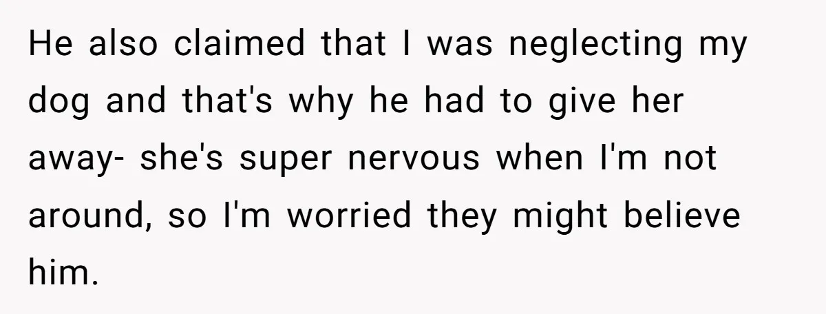 He also claimed that I was neglecting my dog and that's why he had to give her away- she's super nervous when I'm not around, so I'm worried they might...