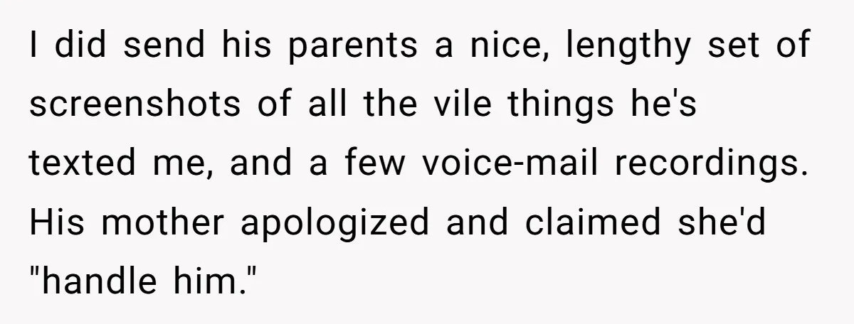 I did send his parents a nice, lengthy set of screenshots of all the vile things he's texted me, and a few voice-mail recordings. His mother apologized and claimed she'd...