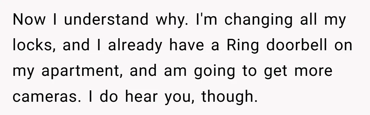 Now I understand why. I'm changing all my locks, and I already have a Ring doorbell on my apartment, and am going to get more cameras. I do hear you,...
