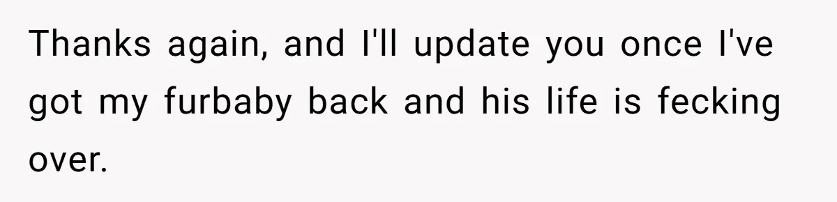 Thanks again, and I'll update you once I've got my furbaby back and his life is fecking over.