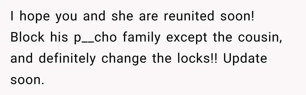 I hope you and she are reunited soon! Block his p__cho family except the cousin, and definitely change the locks!! Update soon.