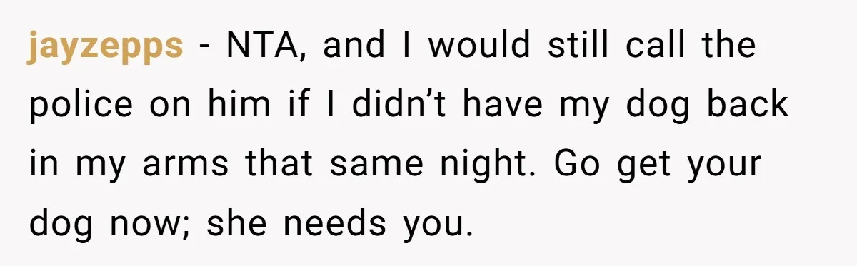 jayzepps − NTA, and I would still call the police on him if I didn’t have my dog back in my arms that same night. Go get your dog now;...