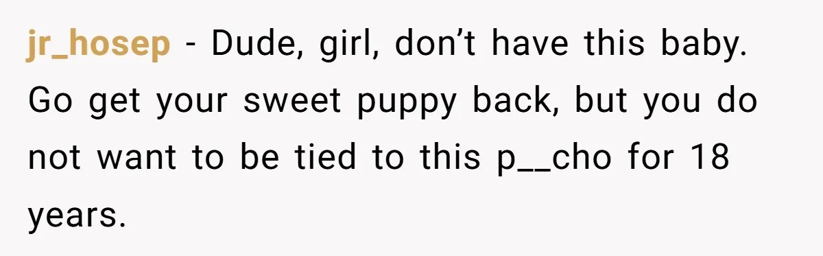 jr_hosep − Dude, girl, don’t have this baby. Go get your sweet puppy back, but you do not want to be tied to this p__cho for 18 years.