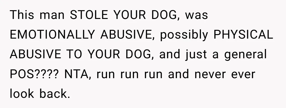 This man STOLE YOUR DOG, was EMOTIONALLY ABUSIVE, possibly PHYSICAL ABUSIVE TO YOUR DOG, and just a general POS???? NTA, run run run and never ever look back.