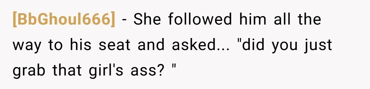 [BbGhoul666] − She followed him all the way to his seat and asked... "did you just grab that girl's ass? "