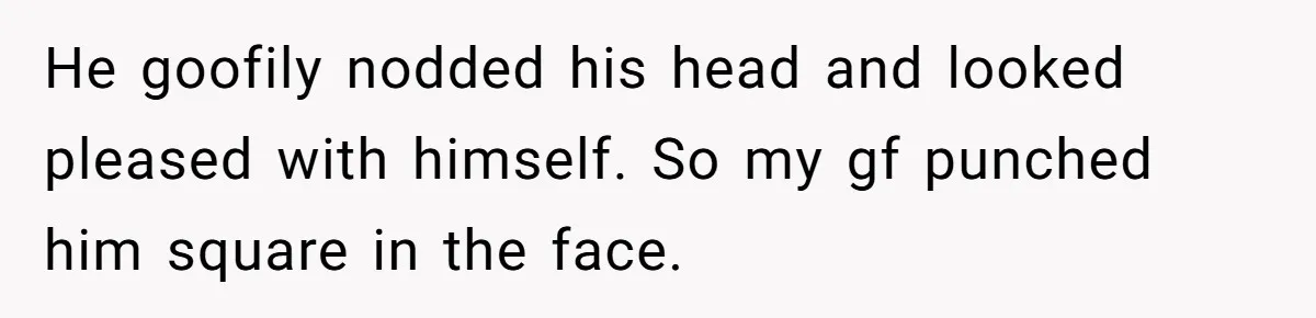 He goofily nodded his head and looked pleased with himself. So my gf punched him square in the face.