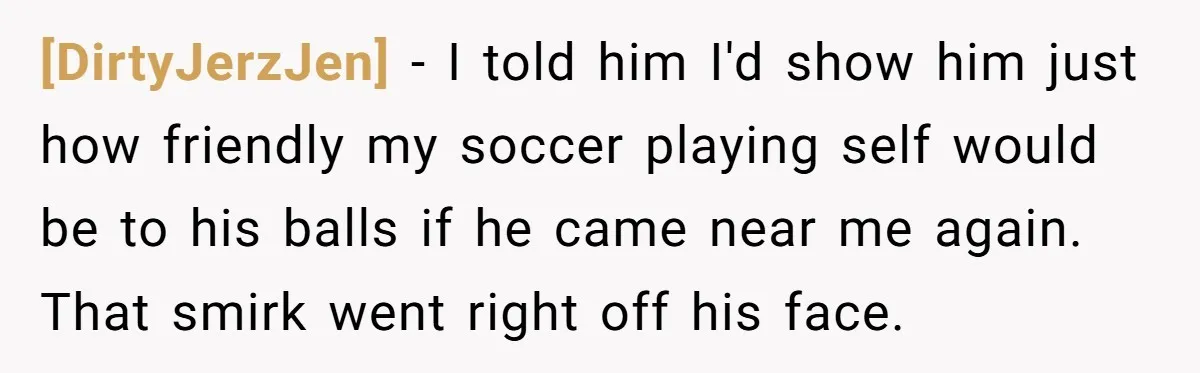 [DirtyJerzJen] − I told him I'd show him just how friendly my soccer playing self would be to his balls if he came near me again. That smirk went right...