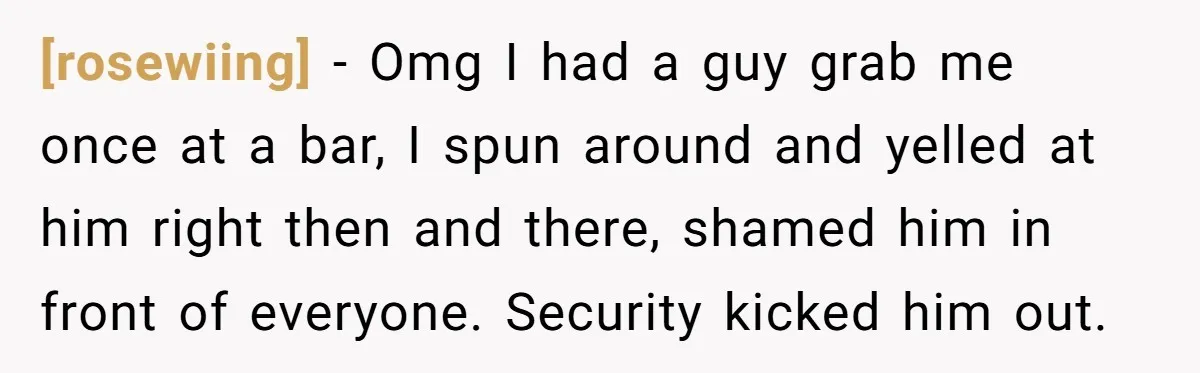 [rosewiing] − Omg I had a guy grab me once at a bar, I spun around and yelled at him right then and there, shamed him in front of everyone....
