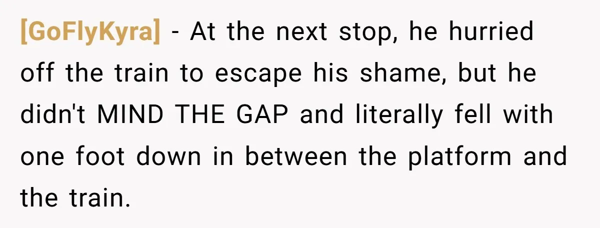 [GoFlyKyra] − At the next stop, he hurried off the train to escape his shame, but he didn't MIND THE GAP and literally fell with one foot down in between...