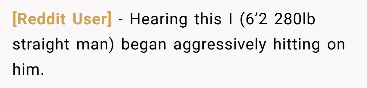 [Reddit User] − Hearing this I (6’2 280lb straight man) began aggressively hitting on him.