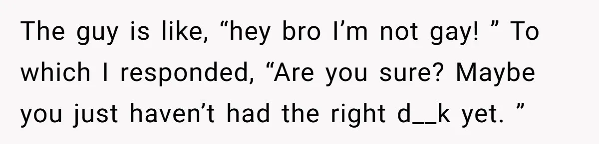 The guy is like, “hey bro I’m not gay! ” To which I responded, “Are you sure? Maybe you just haven’t had the right d__k yet. ”
