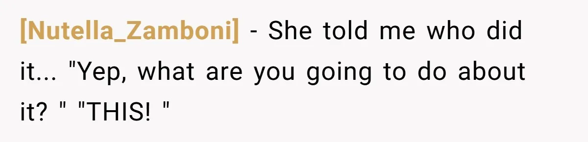 [Nutella_Zamboni] − She told me who did it... "Yep, what are you going to do about it? " "THIS! "