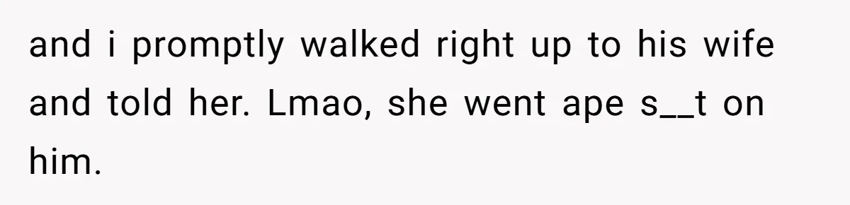 and i promptly walked right up to his wife and told her. Lmao, she went ape s__t on him.