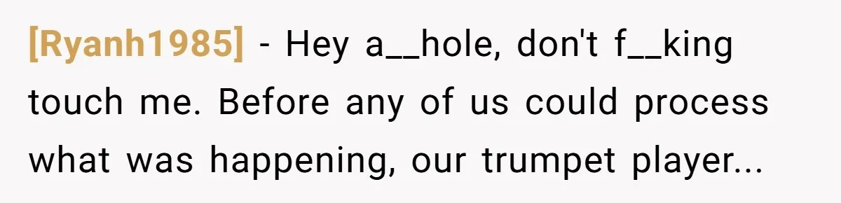 [Ryanh1985] − Hey a__hole, don't f__king touch me. Before any of us could process what was happening, our trumpet player...