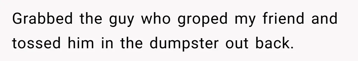 Grabbed the guy who groped my friend and tossed him in the dumpster out back.
