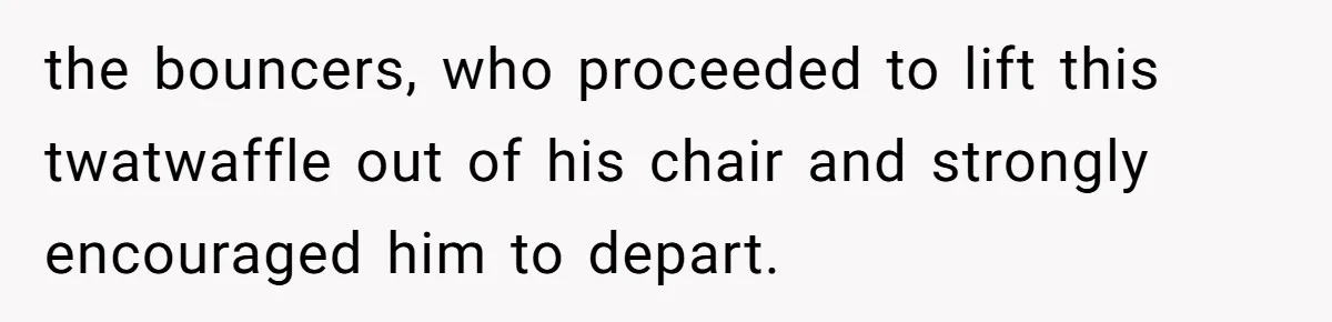 the bouncers, who proceeded to lift this twatwaffle out of his chair and strongly encouraged him to depart.