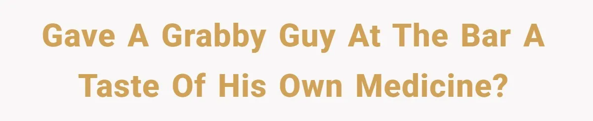 Gave a grabby guy at the bar a taste of his own medicine?