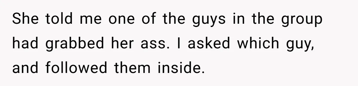 She told me one of the guys in the group had grabbed her ass. I asked which guy, and followed them inside.
