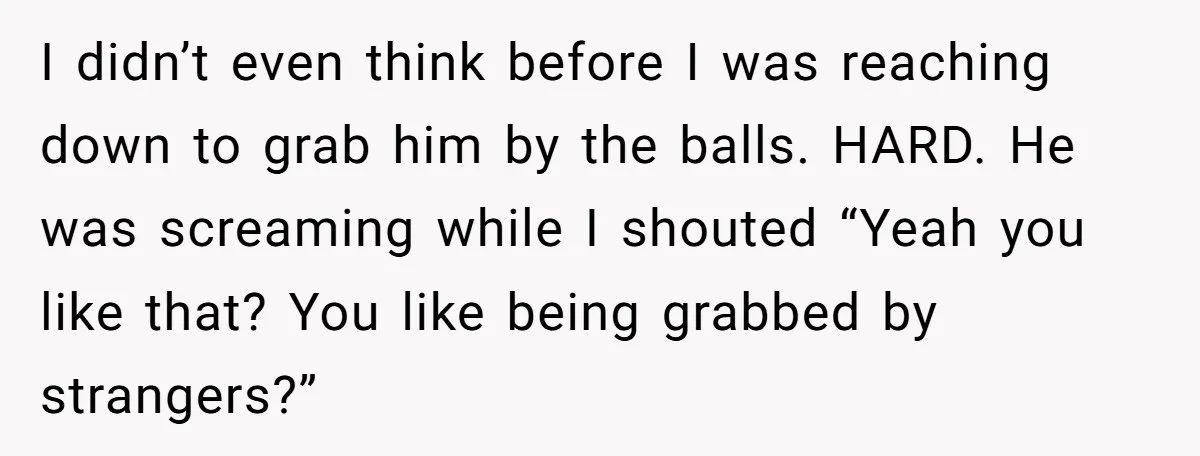 I didn’t even think before I was reaching down to grab him by the balls. HARD. He was screaming while I shouted “Yeah you like that? You like being grabbed...