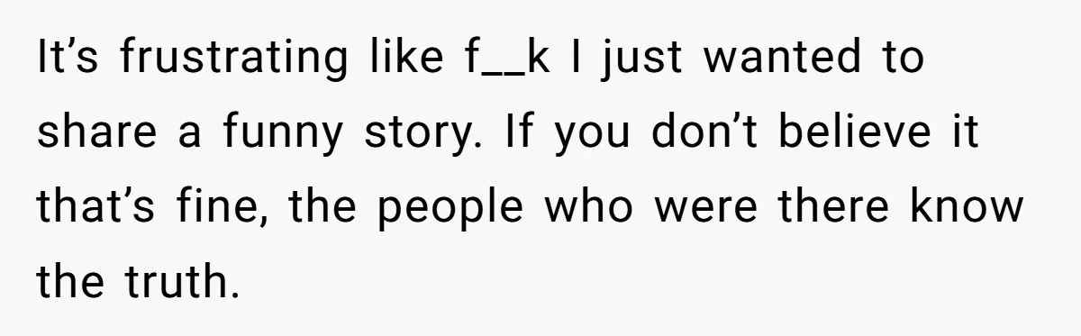 It’s frustrating like f__k I just wanted to share a funny story. If you don’t believe it that’s fine, the people who were there know the truth.