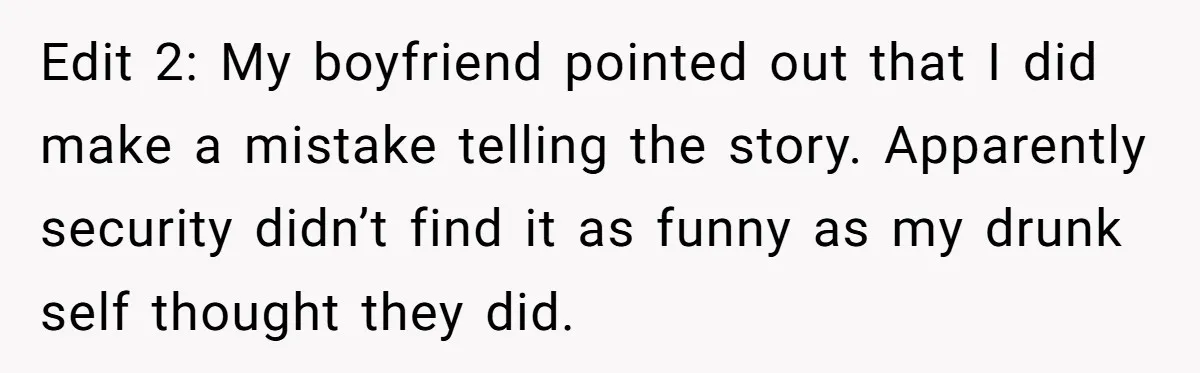 Edit 2: My boyfriend pointed out that I did make a mistake telling the story. Apparently security didn’t find it as funny as my drunk self thought they did.