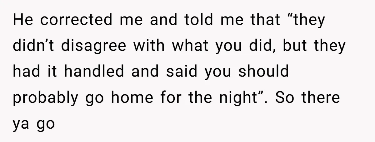 He corrected me and told me that “they didn’t disagree with what you did, but they had it handled and said you should probably go home for the night”. So...