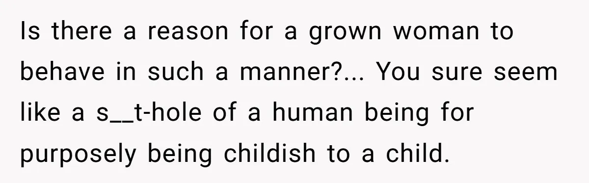 Is there a reason for a grown woman to behave in such a manner?... You sure seem like a s__t-hole of a human being for purposely being childish to a...