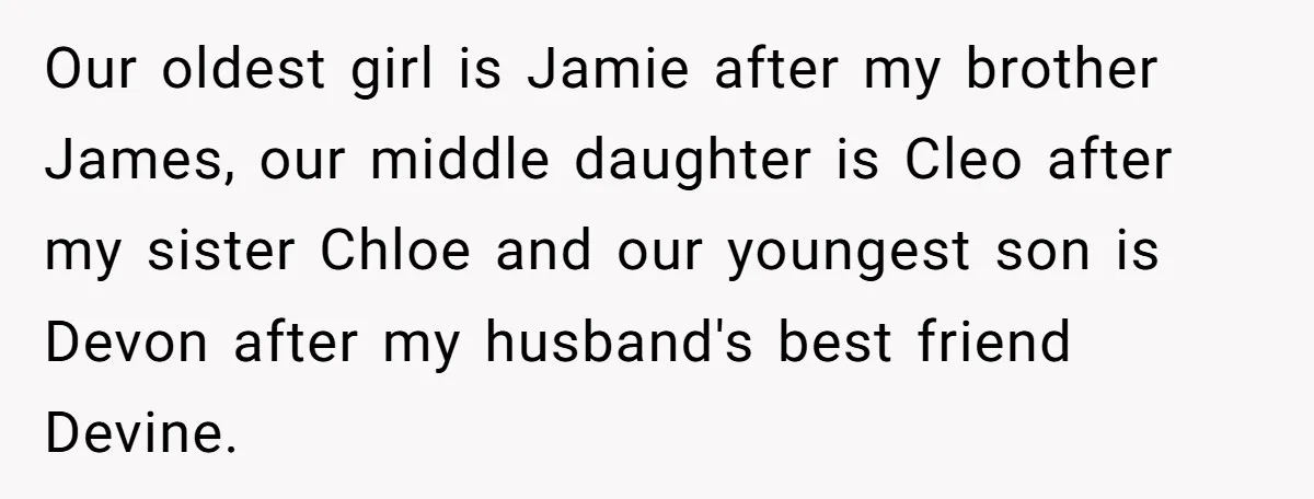 Our oldest girl is Jamie after my brother James, our middle daughter is Cleo after my sister Chloe and our youngest son is Devon after my husband's best friend Devine.