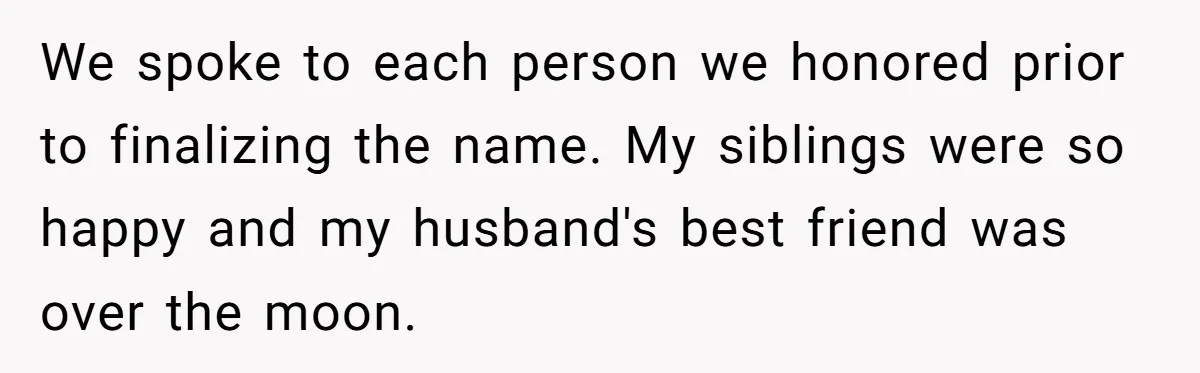 We spoke to each person we honored prior to finalizing the name. My siblings were so happy and my husband's best friend was over the moon.