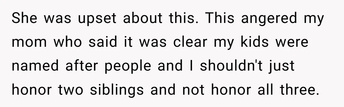 She was upset about this. This angered my mom who said it was clear my kids were named after people and I shouldn't just honor two siblings and not honor...