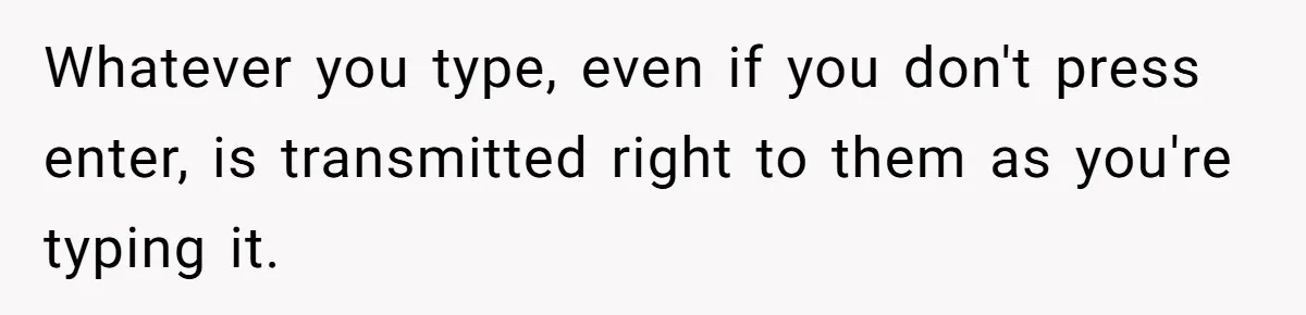 Whatever you type, even if you don't press enter, is transmitted right to them as you're typing it.