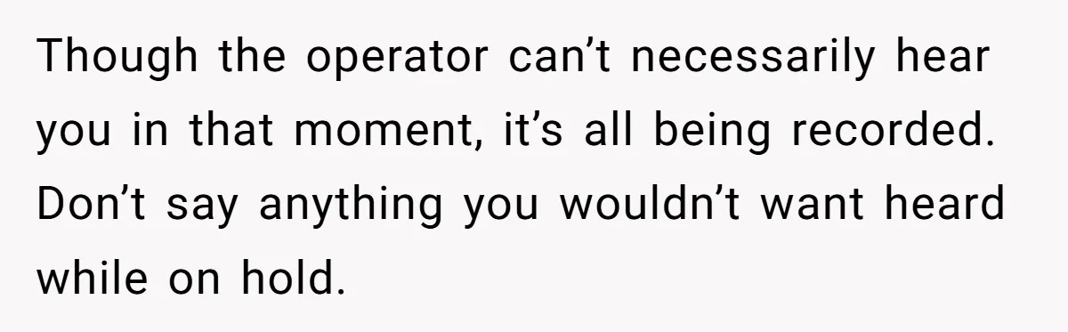 Though the operator can’t necessarily hear you in that moment, it’s all being recorded. Don’t say anything you wouldn’t want heard while on hold.